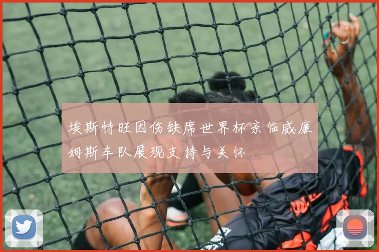 埃斯特旺因伤缺席世界杯亲临威廉姆斯车队展现支持与关怀