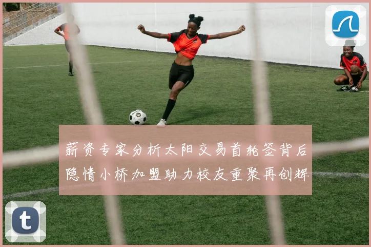 薪资专家分析太阳交易首轮签背后隐情小桥加盟助力校友重聚再创辉煌