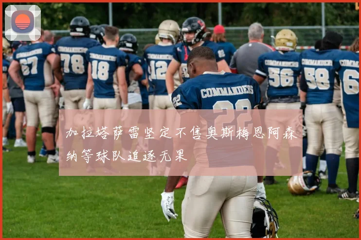 加拉塔萨雷坚定不售奥斯梅恩阿森纳等球队追逐无果