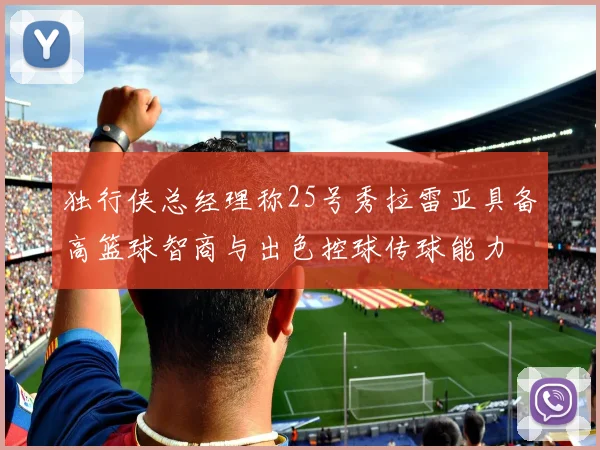 独行侠总经理称25号秀拉雷亚具备高篮球智商与出色控球传球能力