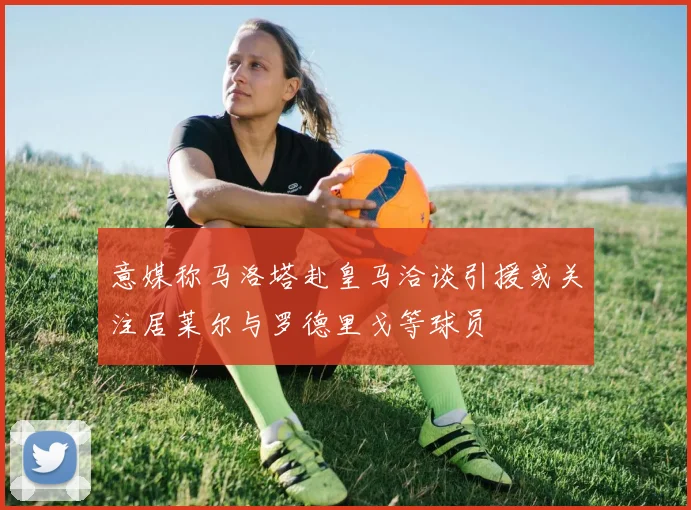 意媒称马洛塔赴皇马洽谈引援或关注居莱尔与罗德里戈等球员
