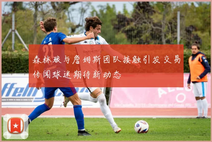 森林狼与詹姆斯团队接触引发交易传闻球迷期待新动态