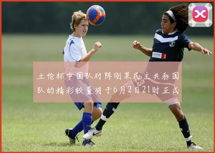 土伦杯中国队对阵刚果民主共和国队的精彩较量将于6月2日21时正式开启