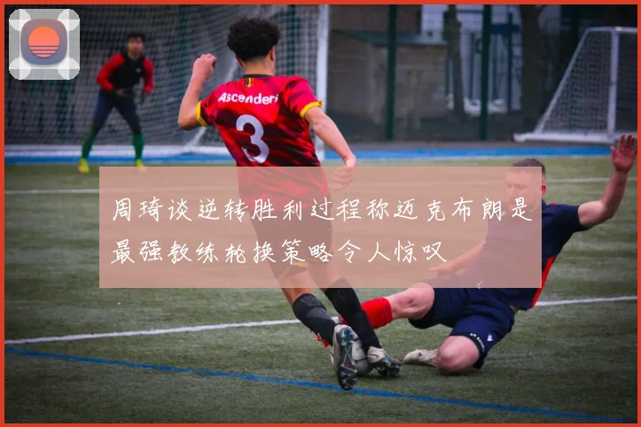 周琦谈逆转胜利过程称迈克布朗是最强教练轮换策略令人惊叹