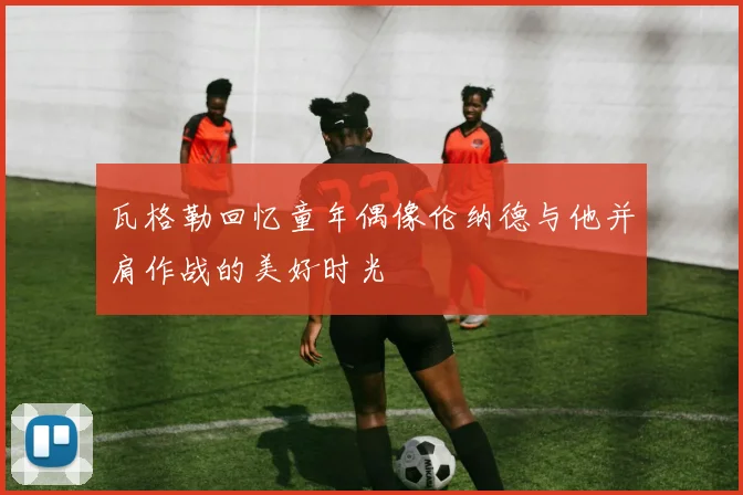 瓦格勒回忆童年偶像伦纳德与他并肩作战的美好时光