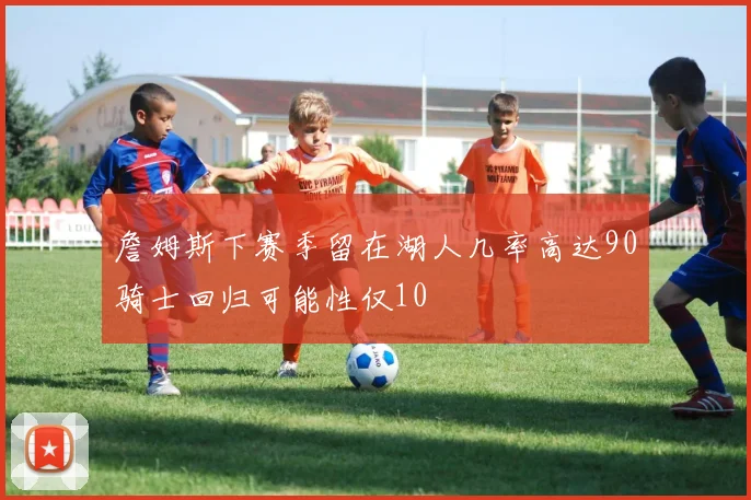 詹姆斯下赛季留在湖人几率高达90骑士回归可能性仅10