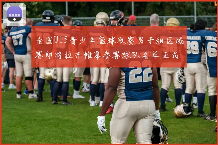 全国U15青少年篮球联赛男子组区域赛即将拉开帷幕参赛球队名单正式公布