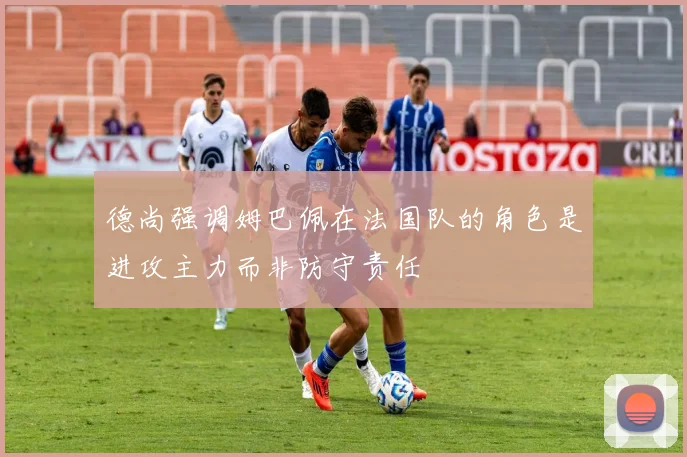 德尚强调姆巴佩在法国队的角色是进攻主力而非防守责任