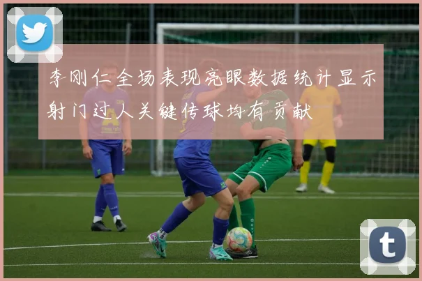 李刚仁全场表现亮眼数据统计显示射门过人关键传球均有贡献