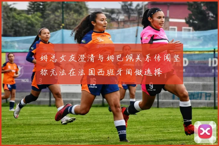 姆总女友澄清与姆巴佩关系传闻坚称无法在法国西班牙间做选择
