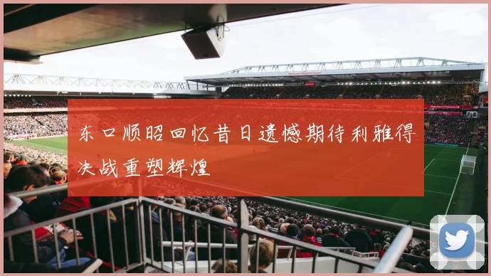 东口顺昭回忆昔日遗憾期待利雅得决战重塑辉煌