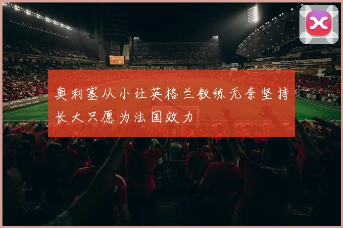 奥利塞从小让英格兰教练无奈坚持长大只愿为法国效力